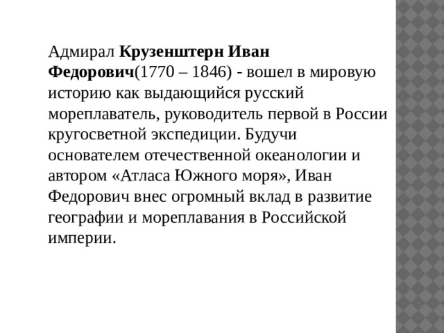 Адмирал Крузенштерн Иван Федорович (1770 – 1846) - вошел в мировую историю как выдающийся русский мореплаватель, руководитель первой в России кругосветной экспедиции. Будучи основателем отечественной океанологии и автором «Атласа Южного моря», Иван Федорович внес огромный вклад в развитие географии и мореплавания в Российской империи. 