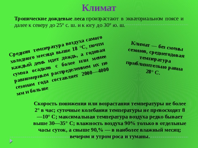 Климат Средняя температура воздуха самого холодного месяца выше 18 °С, почти каждый день идет дождь, а годовая сумма осадков с более или менее равномерным распределением их по сезонам года составляет 2000—4000 мм и больше Климат — без смены сезонов, среднегодовая температура приблизительно равна 28° С. Тропические   дождевые   леса  произрастают в экваториальном поясе и далее к северу до 25° с. ш. и к югу до 30° ю. ш.  Скорость понижения или возрастания температуры не более 2° в час; суточные колебания температуры не превосходят 8—10° С; максимальная температура воздуха редко бывает выше 30—35° С; влажность воздуха 90% только в отдельные часы суток, а свыше 90,% — в наиболее влажный месяц; вечером и утром роса и туманы. 