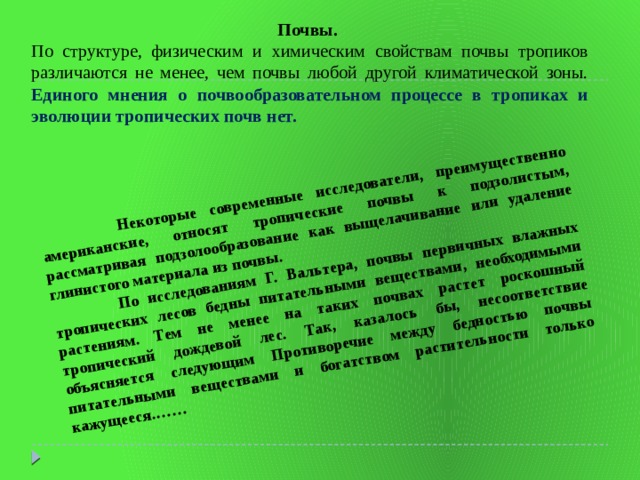  Некоторые современные исследователи, преимущественно американские, относят тропические почвы к подзолистым, рассматривая подзолообразование как выщелачивание или удаление глинистого материала из почвы.  По исследованиям Г. Вальтера, почвы первичных влажных тропических лесов бедны питательными веществами, необходимыми растениям. Тем не менее на таких почвах растет роскошный тропический дождевой лес. Так, казалось бы, несоответствие объясняется следующим Противоречие между бедностью почвы питательными веществами и богатством растительности только кажущееся.……  Почвы. По структуре, физическим и химическим свойствам почвы тропиков различаются не менее, чем почвы любой другой климатической зоны. Единого мнения о почвообразовательном процессе в тропиках и эволюции тропических почв нет.  