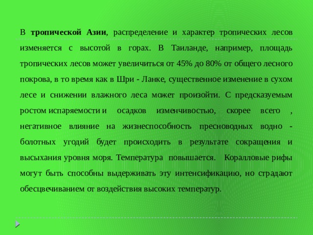 В тропической Азии , распределение и характер тропических лесов изменяется с высотой в горах. В Таиланде, например, площадь тропических лесов может увеличиться от 45% до 80% от общего лесного покрова, в то время как в Шри - Ланке, существенное изменение в сухом лесе и снижении влажного леса может произойти. С предсказуемым ростом испаряемости и осадков изменчивостью, скорее всего , негативное влияние на жизнеспособность пресноводных водно - болотных угодий будет происходить в результате сокращения и высыхания уровня моря. Температура повышается. Коралловые рифы могут быть способны выдерживать эту интенсификацию, но страдают обесцвечиванием от воздействия высоких температур. 