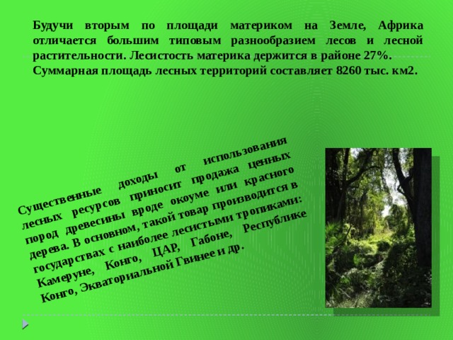 Существенные доходы от использования лесных ресурсов приносит продажа ценных пород древесины вроде окоуме или красного дерева. В основном, такой товар производится в государствах с наиболее лесистыми тропиками: Камеруне, Конго, ЦАР, Габоне, Республике Конго, Экваториальной Гвинее и др. Будучи вторым по площади материком на Земле, Африка отличается большим типовым разнообразием лесов и лесной растительности. Лесистость материка держится в районе 27%. Суммарная площадь лесных территорий составляет 8260 тыс. км2. 