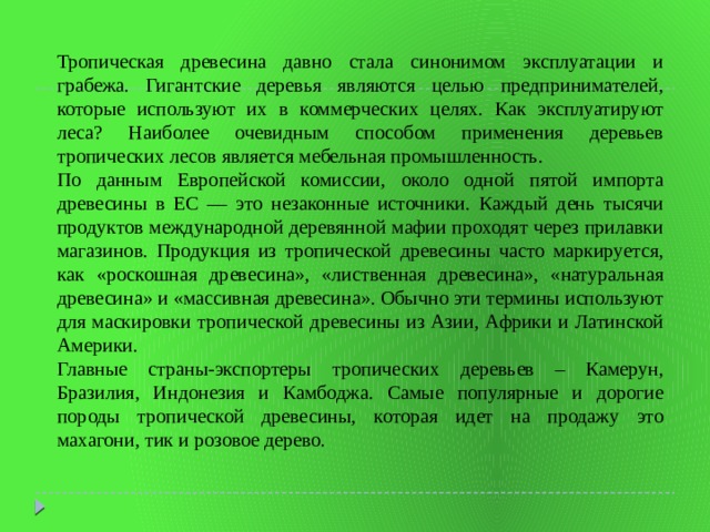 Тропическая древесина давно стала синонимом эксплуатации и грабежа. Гигантские деревья являются целью предпринимателей, которые используют их в коммерческих целях. Как эксплуатируют леса? Наиболее очевидным способом применения деревьев тропических лесов является мебельная промышленность. По данным Европейской комиссии, около одной пятой импорта древесины в ЕС — это незаконные источники. Каждый день тысячи продуктов международной деревянной мафии проходят через прилавки магазинов. Продукция из тропической древесины часто маркируется, как «роскошная древесина», «лиственная древесина», «натуральная древесина» и «массивная древесина». Обычно эти термины используют для маскировки тропической древесины из Азии, Африки и Латинской Америки. Главные страны-экспортеры тропических деревьев – Камерун, Бразилия, Индонезия и Камбоджа. Самые популярные и дорогие породы тропической древесины, которая идет на продажу это махагони, тик и розовое дерево. 