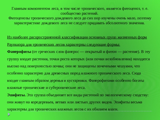 Главным компонентом леса, в том числе тропического, является фитоценоз, т. е. сообщество растений. Фитоценозы тропического дождевого леса до сих пор изучены очень мало, поэтому характеристике дождевого леса не следует придавать абсолютного значения. Из наиболее распространенной классификации основных групп жизненных форм Раункиэра для тропических лесов характерны следующие формы: Фанерофиты (от греческих слов фанерос — открытый и фитон — растение). В эту группу входят растения, точки роста которых (или почки возобновления) находятся высоко над поверхностью почвы; они не защищены почечными чешуями, что особенно характерно для древесных пород влажного тропического леса. Сюда входят главным образом деревья и кустарники. Фанерофитами особенно богаты влажные тропические и субтропические леса.  Эпифиты. Эта группа объединяет все виды растений по экологическому сходству: они живут на коредеревьев, ветвях или листьях других видов. Эпифиты весьма характерны для тропических влажных лесов с их обилием влаги. 