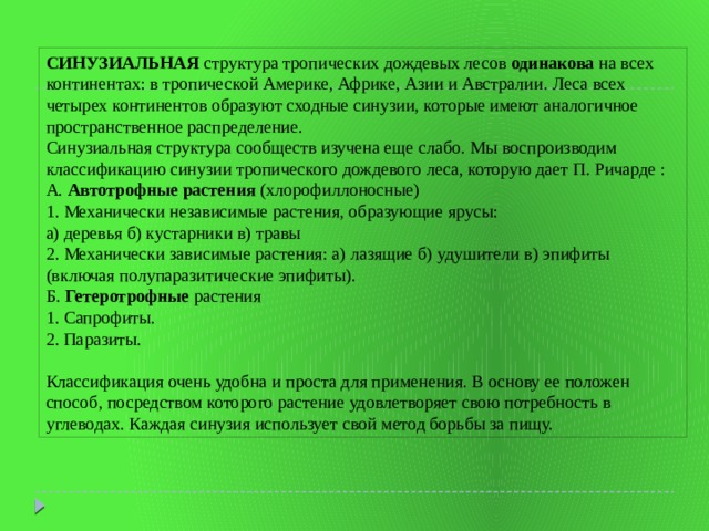 СИНУЗИАЛЬНАЯ структура тропических дождевых лесов одинакова на всех континентах: в тропической Америке, Африке, Азии и Австралии. Леса всех четырех континентов образуют сходные синузии, которые имеют аналогичное пространственное распределение.  Синузиальная структура сообществ изучена еще слабо. Мы воспроизводим классификацию синузии тропического дождевого леса, которую дает П. Ричарде :  А. Автотрофные растения (хлорофиллоносные)  1. Механически независимые растения, образующие ярусы:  а) деревья б) кустарники в) травы  2. Механически зависимые растения: а) лазящие б) удушители в) эпифиты (включая полупаразитические эпифиты). Б. Гетеротрофные растения  1. Сапрофиты.  2. Паразиты. Классификация очень удобна и проста для применения. В основу ее положен способ, посредством которого растение удовлетворяет свою потребность в углеводах. Каждая синузия использует свой метод борьбы за пищу. 