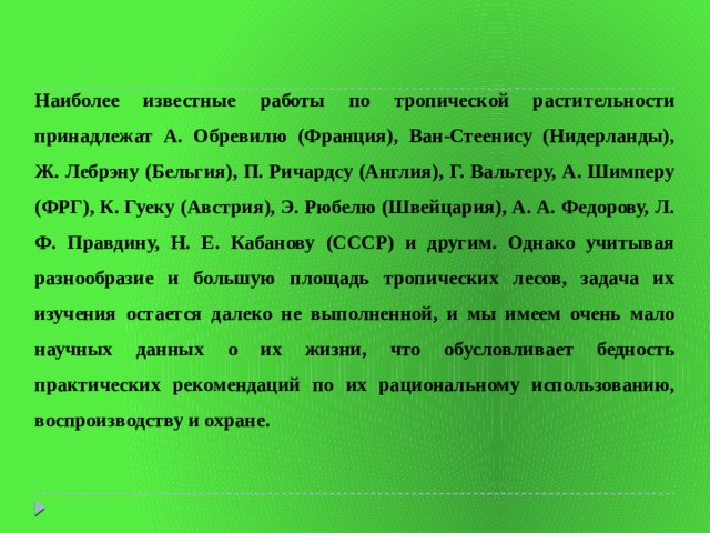 Наиболее известные работы по тропической растительности принадлежат А. Обревилю (Франция), Ван-Стеенису (Нидерланды), Ж. Лебрэну (Бельгия), П. Ричардсу (Англия), Г. Вальтеру, А. Шимперу (ФРГ), К. Гуеку (Австрия), Э. Рюбелю (Швейцария), А. А. Федорову, Л. Ф. Правдину, Н. Е. Кабанову (СССР) и другим. Однако учитывая разнообразие и большую площадь тропических лесов, задача их изучения остается далеко не выполненной, и мы имеем очень мало научных данных о их жизни, что обусловливает бедность практических рекомендаций по их рациональному использованию, воспроизводству и охране. 