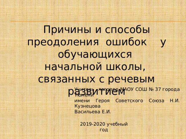 Причины и способы преодоления ошибок у обучающихся начальной школы, связанных с речевым развитием Учитель –логопед МАОУ СОШ № 37 города Тюмени имени Героя Советского Союза Н.И. Кузнецова Васильева Е.И. 2019-2020 учебный год 