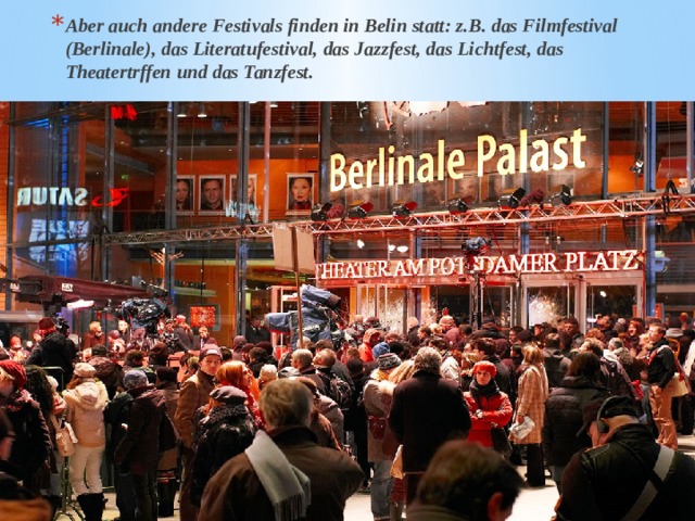 Aber auch andere Festivals finden in Belin statt: z.B. das Filmfestival (Berlinale), das Literatufestival, das Jazzfest, das Lichtfest, das Theatertrffen und das Tanzfest. 