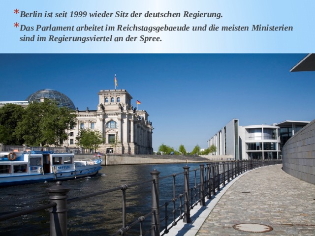 Berlin ist seit 1999 wieder Sitz der deutschen Regierung. Das Parlament arbeitet im Reichstagsgebaeude und die meisten Ministerien sind im Regierungsviertel an der Spree. 