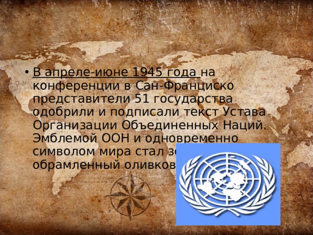 В апреле-июне 1945 года на конференции в Сан-Франциско представители 51 государства одобрили и подписали текст Устава Организации Объединенных Наций. Эмблемой ООН и одновременно символом мира стал земной шар, обрамленный оливковой ветвью 