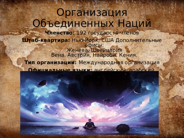 Организация Объединенных Наций Членство: 192 государств-членов Штаб-квартира: Нью-Йорк, США Дополнительные офисы:  Женева, Швейцария  Вена, Австрия, Найроби, Кения. Тип организации: Международная организация Официальные языки: английский, арабский, испанский, китайский, русский, французский 