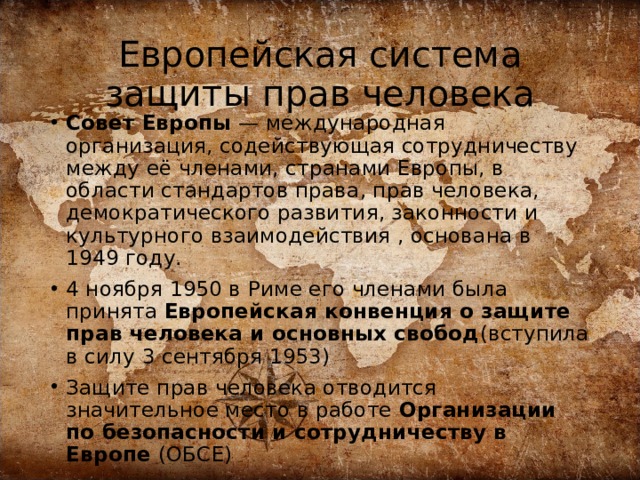 Европейская система защиты прав человека Совет Европы  — международная организация, содействующая сотрудничеству между её членами, странами Европы, в области стандартов права, прав человека, демократического развития, законности и культурного взаимодействия , основана в 1949 году. 4 ноября 1950 в Риме его членами была принята Европейская конвенция о защите прав человека и основных свобод (вступила в силу 3 сентября 1953) Защите прав человека отводится значительное место в работе Организации по безопасности и сотрудничеству в Европе (ОБСЕ)  