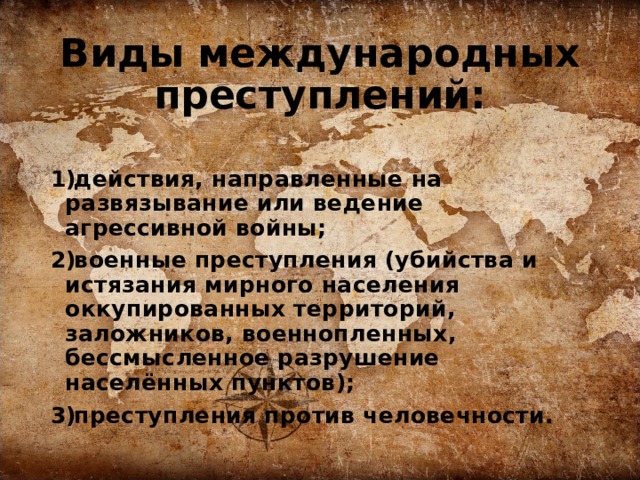 Виды международных преступлений:  действия, направленные на развязывание или ведение агрессивной войны; военные преступления (убийства и истязания мирного населения оккупированных территорий, заложников, военнопленных, бессмысленное разрушение населённых пунктов); преступления против человечности.  