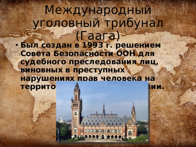 Международный уголовный трибунал (Гаага) Был создан в 1993 г. решением Совета Безопасности ООН для судебного преследования лиц, виновных в преступных нарушениях прав человека на территории бывшей Югославии. 