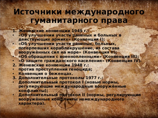 Источники международного гуманитарного права Женевские конвенции 1949 г.: «Об улучшении участи раненых и больных в действующих армиях» (Конвенция I); «Об улучшении участи раненых, больных, потерпевших кораблекрушение, из состава вооружённых сил на море» (Конвенция II); «Об обращении с военнопленными» (Конвенция III); «О защите гражданского населения» (Конвенция IV). Женевские конвенции 1948 г.: против преступлений геноцида; Конвенция о беженцах. Дополнительные протоколы 1977 г.: Дополнительный протокол I (новые нормы, регулирующие международные вооружённые конфликты); Дополнительный протокол II (нормы, регулирующие вооружённые конфликты немеждународного характера).  