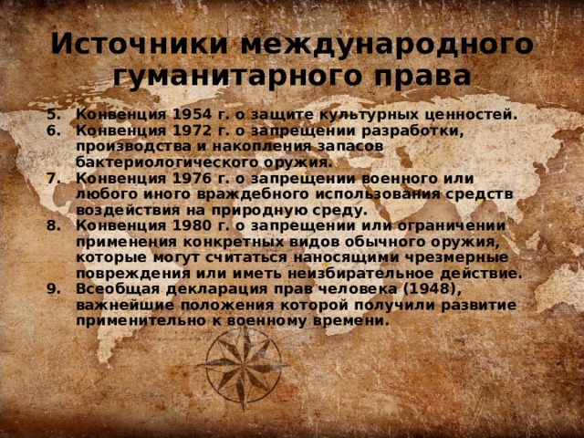 Источники международного гуманитарного права  Конвенция 1954 г. о защите культурных ценностей. Конвенция 1972 г. о запрещении разработки, производства и накопления запасов бактериологического оружия. Конвенция 1976 г. о запрещении военного или любого иного враждебного использования средств воздействия на природную среду. Конвенция 1980 г. о запрещении или ограничении применения конкретных видов обычного оружия, которые могут считаться наносящими чрезмерные повреждения или иметь неизбирательное действие. Всеобщая декларация прав человека (1948), важнейшие положения которой получили развитие применительно к военному времени. 