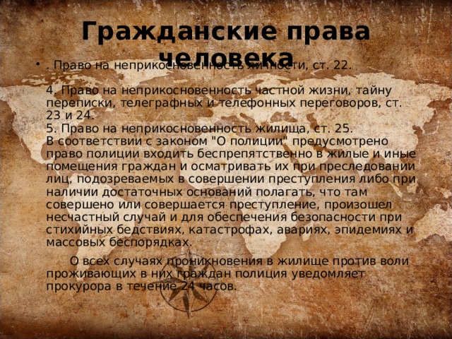 Гражданские права человека . Право на неприкосновенность личности, ст. 22.    4. Право на неприкосновенность частной жизни, тайну переписки, телеграфных и телефонных переговоров, ст. 23 и 24.   5. Право на неприкосновенность жилища, ст. 25.   В соответствии с законом 