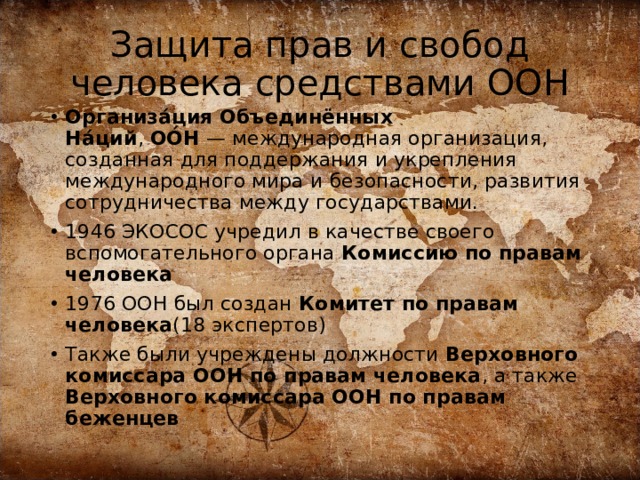 Защита прав и свобод человека средствами ООН Организа́ция Объединённых На́ций ,  ОО́Н  — международная организация, созданная для поддержания и укрепления международного мира и безопасности, развития сотрудничества между государствами. 1946 ЭКОСОС учредил в качестве своего вспомогательного органа Комиссию по правам человека 1976 ООН был создан Комитет по правам человека (18 экспертов) Также были учреждены должности Верховного комиссара ООН по правам человека , а также Верховного комиссара ООН по правам беженцев 