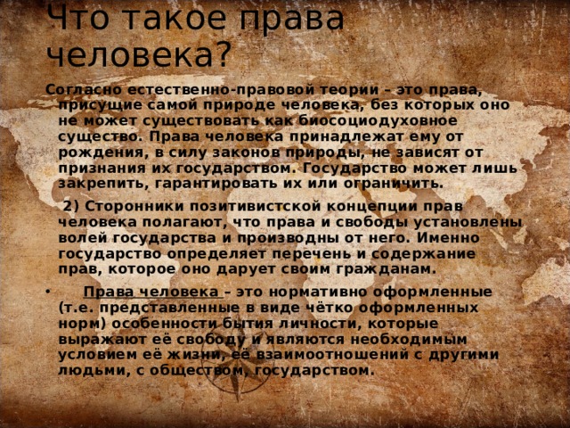 Что такое права человека?   Согласно естественно-правовой теории – это права, присущие самой природе человека, без которых оно не может существовать как биосоциодуховное существо. Права человека принадлежат ему от рождения, в силу законов природы, не зависят от признания их государством. Государство может лишь закрепить, гарантировать их или ограничить.   2) Сторонники позитивистской концепции прав человека полагают, что права и свободы установлены волей государства и производны от него. Именно государство определяет перечень и содержание прав, которое оно дарует своим гражданам.  Права человека – это нормативно оформленные (т.е. представленные в виде чётко оформленных норм) особенности бытия личности, которые выражают её свободу и являются необходимым условием её жизни, её взаимоотношений с другими людьми, с обществом, государством. 