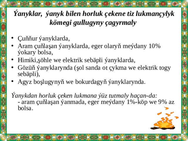 Ýanyklar, ýanyk bilen horluk çekene tiz lukmançylyk kömegi gullugyny çagyrmaly Çuňňur ýanyklarda, Aram çuňlaşan ýanyklarda, eger olaryň meýdany 10% ýokary bolsa, Himiki,şöhle we elektrik sebäpli ýanyklarda, Gözüň ýanyklarynda (şol sanda ot çykma we elektrik togy sebäpli), Agyz boşlugynyň we bokurdagyň ýanyklarynda.   Ýanykdan horluk çeken lukmana ýüz tutmaly haçan-da:  - aram çuňlaşan ýanmada, eger meýdany 1%-köp we 9% az bolsa.    