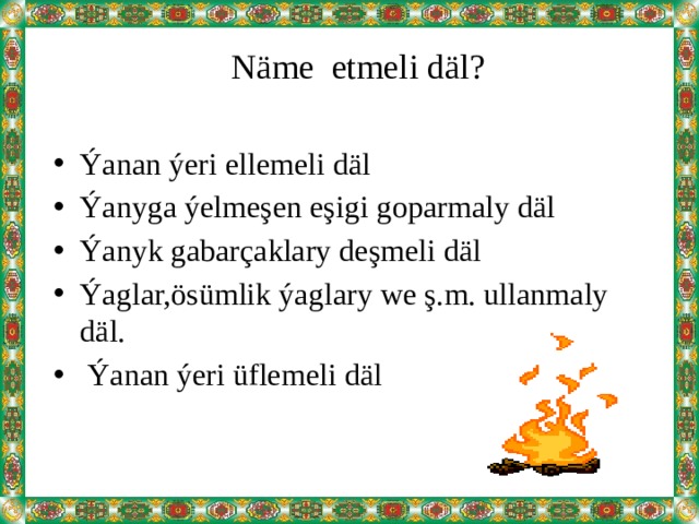  Näme etmeli däl? Ýanan ýeri ellemeli däl Ýanyga ýelmeşen eşigi goparmaly däl Ýanyk gabarçaklary deşmeli däl Ýaglar,ösümlik ýaglary we ş.m. ullanmaly däl.  Ýanan ýeri üflemeli däl 