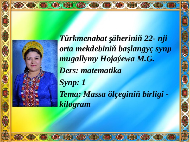 Türkmenabat şäheriniň 22- nji orta mekdebiniň başlangyç synp mugallymy Hojaýewa M.G. Ders: matematika Synp: 1 Tema: Massa ölçeginiň birligi - kilogram 