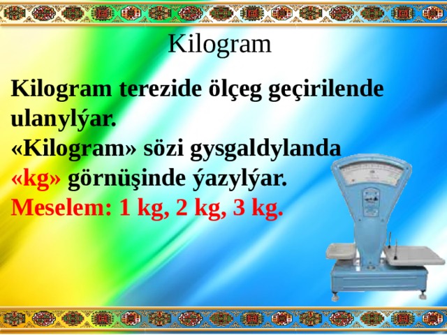 Kilogram Kilogram terezide ölçeg geçirilende ulanylýar. «Kilogram» sözi gysgaldylanda «kg» görnüşinde ýazylýar. Meselem: 1 kg, 2 kg, 3 kg. 