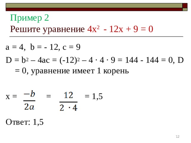   Пример 2  Решите уравнение 4 x 2 - 12 x + 9 = 0   а = 4, b = - 12, с = 9 D = b 2 – 4 ac = (-12) 2 – 4 ∙ 4 ∙ 9 = 144 - 144 = 0, D = 0, уравнение имеет 1 корень x = = = 1,5 Ответ: 1,5  
