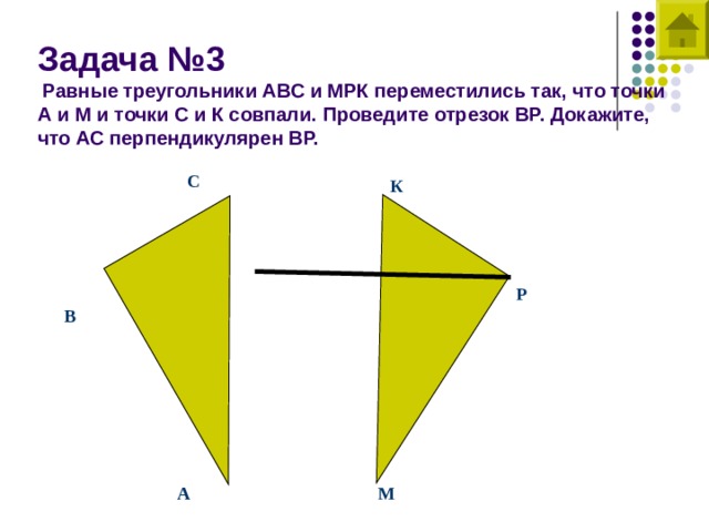 Задача №3   Равные треугольники АВС и МРК переместились так, что точки А и М и точки С и К совпали. Проведите отрезок ВР. Докажите, что АС перпендикулярен ВР. С К Р В А М 