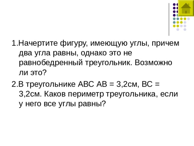 1.Начертите фигуру, имеющую углы, причем два угла равны, однако это не равнобедренный треугольник. Возможно ли это? 2.В треугольнике АВС АВ = 3,2см, ВС = 3,2см. Каков периметр треугольника, если у него все углы равны? 