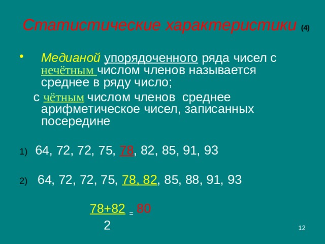 Статистические характеристики (4) Медианой  упорядоченного ряда чисел с нечётным числом членов называется среднее в ряду число;  с чётным  числом членов среднее арифметическое чисел, записанных посередине 1)  64, 72, 72, 75, 78 , 82, 85, 91, 93 2) 64, 72, 72, 75, 78, 82 , 85, 88, 91, 93     78+82  =  80      2 2 