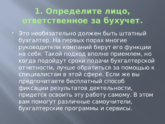 1. Определите лицо, ответственное за бухучет. Это необязательно должен быть штатный бухгалтер. На первых порах многие руководители компаний берут его функции на себя. Такой подход вполне приемлем, но когда подойдут сроки подачи бухгалтерской отчетности, лучше обратиться за помощью к специалистам в этой сфере. Если же вы предпочитаете бесплатный способ фиксации результатов деятельности, придется освоить эту работу самому. В этом вам помогут различные самоучители, бухгалтерские программы и сервисы. 