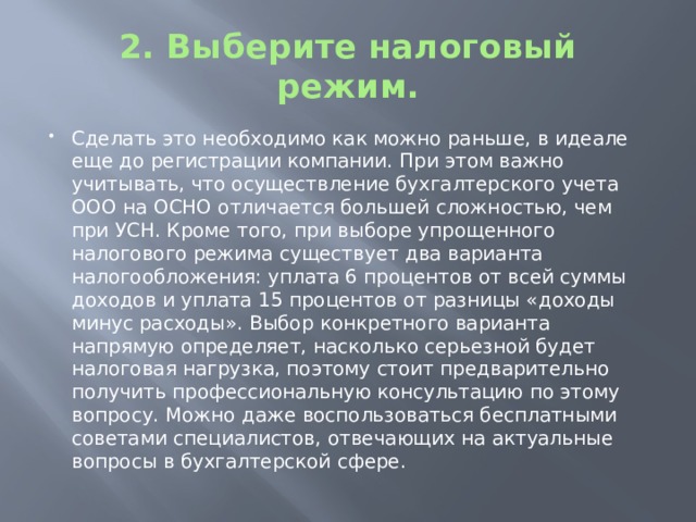 2. Выберите налоговый режим. Сделать это необходимо как можно раньше, в идеале еще до регистрации компании. При этом важно учитывать, что осуществление бухгалтерского учета ООО на ОСНО отличается большей сложностью, чем при УСН. Кроме того, при выборе упрощенного налогового режима существует два варианта налогообложения: уплата 6 процентов от всей суммы доходов и уплата 15 процентов от разницы «доходы минус расходы». Выбор конкретного варианта напрямую определяет, насколько серьезной будет налоговая нагрузка, поэтому стоит предварительно получить профессиональную консультацию по этому вопросу. Можно даже воспользоваться бесплатными советами специалистов, отвечающих на актуальные вопросы в бухгалтерской сфере. 