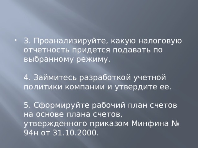 3. Проанализируйте, какую налоговую отчетность придется подавать по выбранному режиму.   4. Займитесь разработкой учетной политики компании и утвердите ее.   5. Сформируйте рабочий план счетов на основе плана счетов, утвержденного приказом Минфина № 94н от 31.10.2000. 