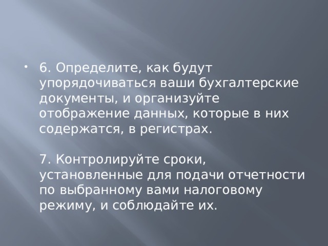 6. Определите, как будут упорядочиваться ваши бухгалтерские документы, и организуйте отображение данных, которые в них содержатся, в регистрах.   7. Контролируйте сроки, установленные для подачи отчетности по выбранному вами налоговому режиму, и соблюдайте их. 