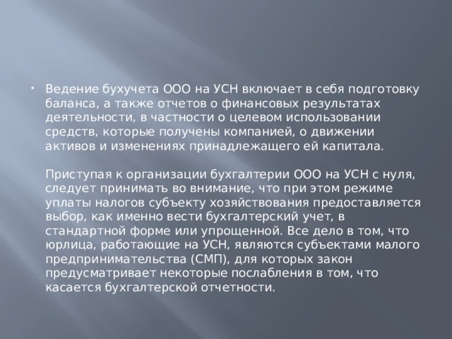 Ведение бухучета ООО на УСН включает в себя подготовку баланса, а также отчетов о финансовых результатах деятельности, в частности о целевом использовании средств, которые получены компанией, о движении активов и изменениях принадлежащего ей капитала.   Приступая к организации бухгалтерии ООО на УСН с нуля, следует принимать во внимание, что при этом режиме уплаты налогов субъекту хозяйствования предоставляется выбор, как именно вести бухгалтерский учет, в стандартной форме или упрощенной. Все дело в том, что юрлица, работающие на УСН, являются субъектами малого предпринимательства (СМП), для которых закон предусматривает некоторые послабления в том, что касается бухгалтерской отчетности. 