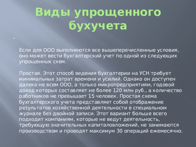 Виды упрощенного бухучета   Если для ООО выполняются все вышеперечисленные условия, оно может вести бухгалтерский учет по одной из следующих упрощенных схем.   Простая. Этот способ ведения бухгалтерии на УСН требует минимальных затрат времени и усилий. Однако он доступен далеко не всем ООО, а только микропредприятиям, годовой доход которых составляет не более 120 млн руб., а количество работников не превышает 15 человек. Простая схема бухгалтерского учета представляет собой отображение результатов хозяйственной деятельности в специальном журнале без двойной записи. Этот вариант больше всего подходит компаниям, которые не ведут деятельность, требующую значительных капиталовложений, не занимаются производством и проводят максимум 30 операций ежемесячно. 