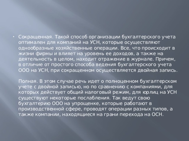 Сокращенная. Такой способ организации бухгалтерского учета оптимален для компаний на УСН, которые осуществляют однообразные хозяйственные операции. Все, что происходит в жизни фирмы и влияет на уровень ее доходов, а также на деятельность в целом, находит отражение в журнале. Причем, в отличие от простого способа ведения бухгалтерского учета ООО на УСН, при сокращенном осуществляется двойная запись.   Полная. В этом случае речь идет о полноценном бухгалтерском учете с двойной записью, но по сравнению с компаниями, для которых действует общий налоговый режим, для юрлиц на УСН существуют некоторые послабления. Так ведут свою бухгалтерию ООО на упрощенке, которые работают в производственной сфере, проводят операции разных типов, а также компании, находящиеся на грани перехода на ОСН. 