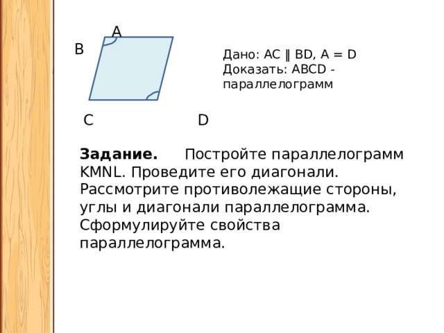  A B  C D Дано: АС ‖ BD, 𝘓А = 𝘓D Доказать: ABCD - параллелограмм Задание. Постройте параллелограмм KMNL. Проведите его диагонали. Рассмотрите противолежащие стороны, углы и диагонали параллелограмма. Сформулируйте свойства параллелограмма. 