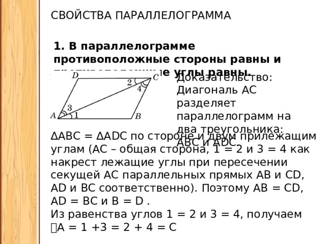 СВОЙСТВА ПАРАЛЛЕЛОГРАММА 1. В параллелограмме противоположные стороны равны и противоположные углы равны. Доказательство: Диагональ АС разделяет параллелограмм на два треугольника: АВС и ADC. ∆ АВС = ∆ADC по стороне и двум прилежащим углам (АС – общая сторона, 𝘓1 = 𝘓2 и 𝘓3 = 𝘓4 как накрест лежащие углы при пересечении секущей АС параллельных прямых АВ и CD, AD и ВС соответственно). Поэтому АВ = CD, AD = ВС и 𝘓В = 𝘓D . Из равенства углов 𝘓1 = 𝘓2 и 𝘓3 = 𝘓4, получаем 𝘓 А = 𝘓1 +𝘓3 = 𝘓2 + 𝘓4 = 𝘓С  ч.т.д. 