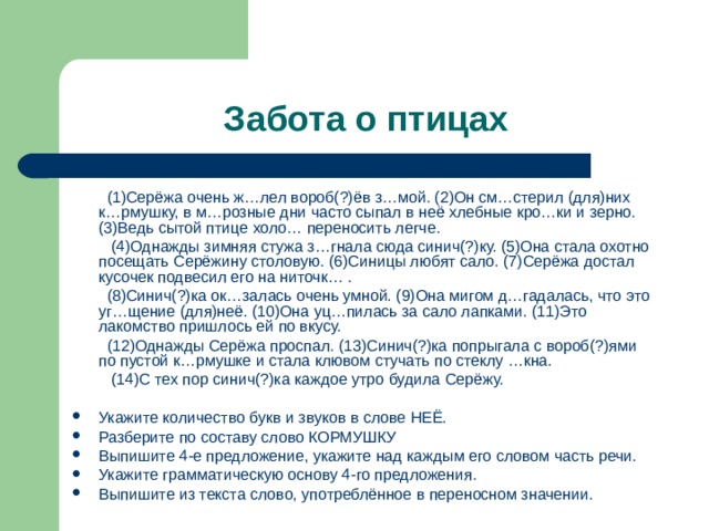  (1)Серёжа очень ж…лел вороб(?)ёв з…мой. (2)Он см…стерил (для)них к…рмушку, в м…розные дни часто сыпал в неё хлебные кро…ки и зерно. (3)Ведь сытой птице холо… переносить легче.  (4)Однажды зимняя стужа з…гнала сюда синич(?)ку. (5)Она стала охотно посещать Серёжину столовую. (6)Синицы любят сало. (7)Серёжа достал кусочек подвесил его на ниточк… .  (8)Синич(?)ка ок…залась очень умной. (9)Она мигом д…гадалась, что это уг…щение (для)неё. (10)Она уц…пилась за сало лапками. (11)Это лакомство пришлось ей по вкусу.  (12)Однажды Серёжа проспал. (13)Синич(?)ка попрыгала с вороб(?)ями по пустой к…рмушке и стала клювом стучать по стеклу …кна.  (14)С тех пор синич(?)ка каждое утро будила Серёжу. Укажите количество букв и звуков в слове НЕЁ. Разберите по составу слово КОРМУШКУ Выпишите 4-е предложение, укажите над каждым его словом часть речи. Укажите грамматическую основу 4-го предложения. Выпишите из текста слово, употреблённое в переносном значении.  