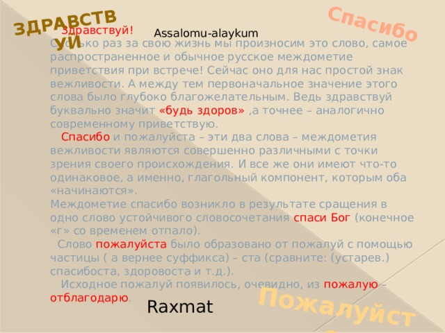 Спасибо Пожалуйста Здравствуй  Здравствуй!  Сколько раз за свою жизнь мы произносим это слово, самое распространенное и обычное русское междометие приветствия при встрече! Сейчас оно для нас простой знак вежливости. А между тем первоначальное значение этого слова было глубоко благожелательным. Ведь здравствуй буквально значит «будь здоров» ,а точнее – аналогично современному приветствую.   Спасибо и пожалуйста – эти два слова – междометия вежливости являются совершенно различными с точки зрения своего происхождения. И все же они имеют что-то одинаковое, а именно, глагольный компонент, которым оба «начинаются».  Междометие спасибо возникло в результате сращения в одно слово устойчивого словосочетания спаси Бог (конечное «г» со временем отпало).  Слово пожалуйста было образовано от пожалуй с помощью частицы ( а вернее суффикса) – ста (сравните: (устарев.) спасибоста, здоровоста и т.д.).  Исходное пожалуй появилось, очевидно, из пожалую – отблагодарю . Assalomu-alaykum Raxmat 