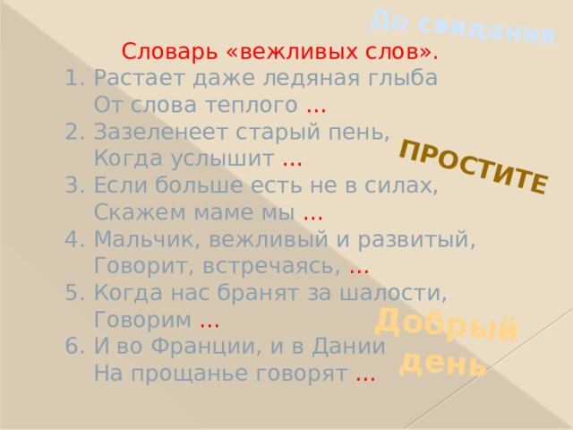 До свидания Простите Добрый день  Словарь «вежливых слов».  1. Растает даже ледяная глыба  От слова теплого …  2. Зазеленеет старый пень,  Когда услышит …  3. Если больше есть не в силах,  Скажем маме мы …  4. Мальчик, вежливый и развитый,  Говорит, встречаясь, …  5. Когда нас бранят за шалости,  Говорим …  6. И во Франции, и в Дании  На прощанье говорят … 