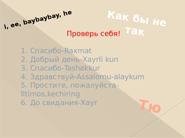 Как бы не так Тю i, ee, baybaybay, he  Проверь себя!   1. Спасибо-Raxmat  2. Добрый день-Xayrli kun  3. Спасибо-Tashakkur  4. Здравствуй-Assalomu-alaykum  5. Простите, пожалуйста-Iltimos,kechiring  6. До свидания-Xayr 