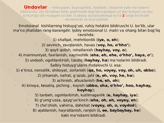 Undovlar  — hishayajon, buyruqxitob, haydash, chaqirish kabi maʼnolarni bildiruvchi, ran boʻlaklari bilan grammatik bogʻlanmaydigan soʻzlar turkumi va shu turkumga oid muayyan soʻzlar. U asosiy xususiyatlariga koʻra 2 turga boʻlinadi: emotsional va buyruqxitob Emotsional kishilarning histuygʻusi, ruhiy holatini bildiruvchi U. boʻlib, ular maʼno jihatidan rang-barangdir. Ijobiy emotsional U. matn va ohang bilan bogʻliq ravishda: 1) shafqat, mehribonlik ( iye, o, eh ); 2) sevinch, zavqlanish, havas ( voy, ho, oʻhhoʻ ); 3) qoyil qolish, rohatlanish ( hayhay, voy, o ); 4) mamnuniyat, faxrlanish, xayrixohlik ( eha, eh, ehe, oʻhhoʻ, haya, oʻ ); 5) undash, ogohlantirish, tasdiq ( hayhay, ha ) maʼnolarini bildiradi. Salbiy histuygʻularni ifodalovchi U. esa: 1) eʼtiroz, norozilik, shikoyat, zorlanish ( qa, ho, voyey, voy, oh, uh, obbo ); 2) jirkanish, nafrat, gʻazab, jahl ( e, eh, voy, he, ha ); 3) achinish, afsuslanish ( he, eh, oh ); 4) kinoya, kesatiq, piching , koyish ( obbo, oha, oʻhhoʻ, hoo, hayhay, hoyhoy ); 5) tanbeh, ogohlantirish, kutilmaganlik ( e, hayhay, iya );  6) gʻumgʻussa, qaygʻuoʻkinch ( eha, oh, eh, voyey, eh ); 7) choʻchish, vahima, dahshat ( voyey, oh, o, voydod ); 8) ajablanish, hayratlanish, ranjish ( i, ee, baybaybay, he )  kabi maʼnolarni bildiradi. 