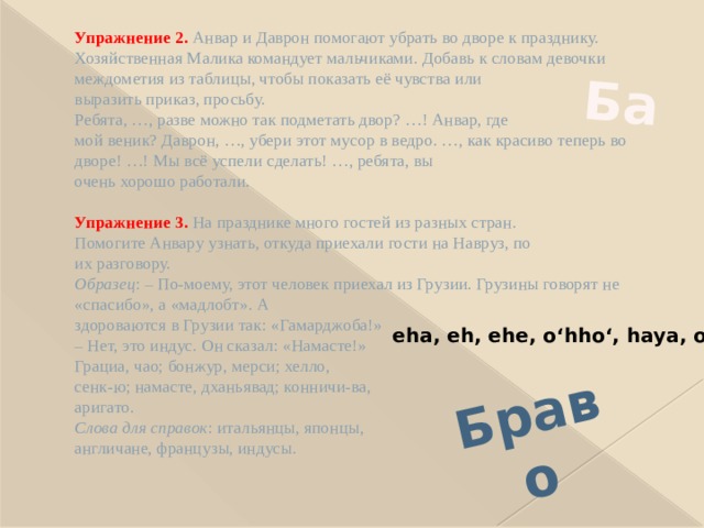 Браво Ба Упражнение 2.  Анвар и Даврон помогают убрать во дворе к празднику. Хозяйственная Малика командует мальчиками. Добавь к словам девочки междометия из таблицы, чтобы показать её чувства или  выразить приказ, просьбу.  Ребята, …, разве можно так подметать двор? …! Анвар, где  мой веник? Даврон, …, убери этот мусор в ведро. …, как красиво теперь во дворе! …! Мы всё успели сделать! …, ребята, вы  очень хорошо работали.   Упражнение 3.  На празднике много гостей из разных стран.  Помогите Анвару узнать, откуда приехали гости на Навруз, по  их разговору.  Образец : – По-моему, этот человек приехал из Грузии. Грузины говорят не «спасибо», а «мадлобт». А  здороваются в Грузии так: «Гамарджоба!»  – Нет, это индус. Он сказал: «Намасте!»  Грациа, чао; бонжур, мерси; хелло,  сенк-ю; намасте, дханьявад; конничи-ва,  аригато.  Слова для справок : итальянцы, японцы,  англичане, французы, индусы.   eha, eh, ehe, oʻhhoʻ, haya, oʻ 