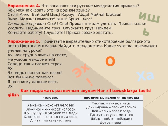 ишь Ха Эх! Упражнение 4.  Что означают эти русские междометия-приказы?  Как можно сказать это на родном языке?  Стоп! Алло! Бай-бай! Цыц! Караул! Айда! Майна! Шабаш!  Вира! Молчи! Помогите! Кыш! Брысь! Фас!  Слова для справок : Стой! Спи! Приказ птицам улетать. Приказ кошке уходить. Поднимайте груз! Опускайте груз! Пойдём!  Кончайте работу! Слушайте! Приказ собаке хватать.  Упражнение 5.  Прочитайте выразительно стихотворение болгарского поэта Цветана Ангелова. Найдите междометия. Какие чувства переживает ученик на уроке?  Ах, как трудно жить на свете,  Не усвоив междометий!  Сердце так и гложет страх.  Ах!  Эх, ведь спросят как назло!  Вот бы нынче повезло!  Я по списку дальше всех.  Эх!   Как подражать различным звукам-Har xil tovushlarga taqlid qilish   О человек Ха-ха-ха – хохочет человек  Хи-хи-хи – хихикает человек  Шу-шу-шу – шушукаются люди  Хлоп-хлоп – хлопают в ладоши  Апчхи – чихает человек предметы, явления природы Тик-так – тикают часы  Дзинь-дзинь – звенит звонок  Кап-кап – капает вода  Тук-тук – стучит молоток  Щёлк – щёлк – щёлкает фотоаппарат 