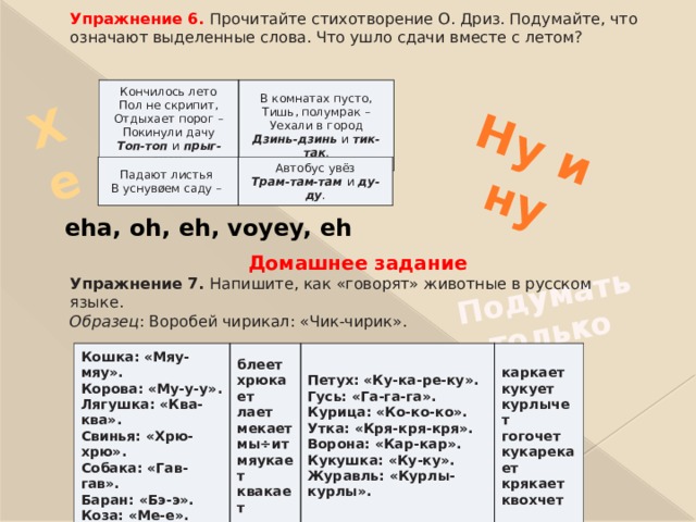 Подумать только Хе   Ну и ну  Упражнение 6. Прочитайте стихотворение О. Дриз. Подумайте, что  означают выделенные слова. Что ушло сдачи вместе с летом?              Домашнее задание Упражнение 7. Напишите, как «говорят» животные в русском  языке. Образец : Воробей чирикал: «Чик-чирик».    Кончилось лето  Пол не скрипит,  Отдыхает порог –  Покинули дачу  Топ-топ и прыг-скок. В комнатах пусто,  Тишь, полумрак –  Уехали в город  Дзинь-дзинь и тик-так . Падают листья  В уснувøем саду – Автобус увёз  Трам-там-там и ду-ду . eha, oh, eh, voyey, eh Кошка: «Мяу-мяу».  Корова: «Му-у-у».  Лягушка: «Ква-ква».  Свинья: «Хрю-хрю».  Собака: «Гав-гав».  Баран: «Бэ-э».  Коза: «Ме-е». блеет  хрюкает  лает  мекает  мы÷ит  мяукает  квакает Петух: «Ку-ка-ре-ку».  Гусь: «Га-га-га».  Курица: «Ко-ко-ко».  Утка: «Кря-кря-кря».  Ворона: «Кар-кар».  Кукушка: «Ку-ку».  Журавль: «Курлы-курлы». каркает  кукует  курлычет  гогочет  кукарекает  крякает  квохчет 