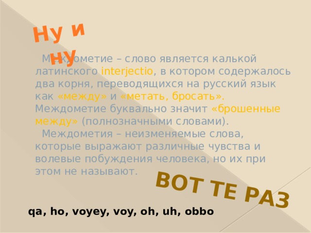 Ну и ну Вот те раз  Междометие – слово является калькой латинского interjectio , в котором содержалось два корня, переводящихся на русский язык как «между» и «метать, бросать». Междометие буквально значит «брошенные между» (полнозначными словами).  Междометия – неизменяемые слова, которые выражают различные чувства и волевые побуждения человека, но их при этом не называют. qa, ho, voyey, voy, oh, uh, obbo 