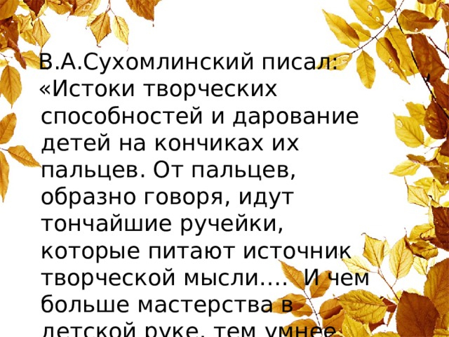 В.А.Сухомлинский писал: «Истоки творческих способностей и дарование детей на кончиках их пальцев. От пальцев, образно говоря, идут тончайшие ручейки, которые питают источник творческой мысли…. И чем больше мастерства в детской руке, тем умнее ребенок». 