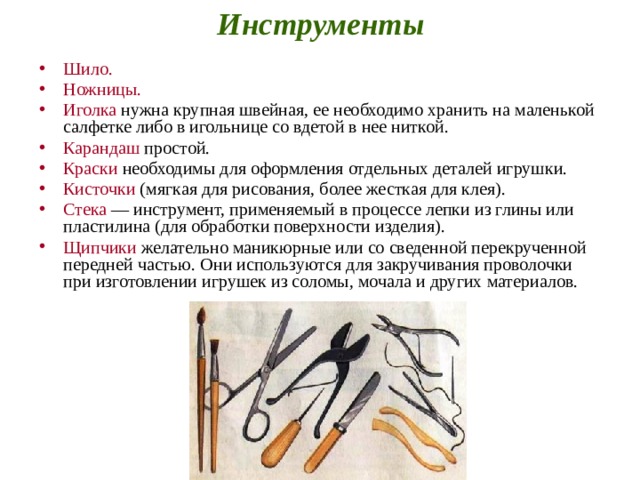 Инструменты Шило.  Ножницы.  Иголка нужна крупная швейная, ее необходимо хранить на маленькой салфетке либо в игольнице со вдетой в нее ниткой. Карандаш простой. Краски необходимы для оформления отдельных деталей игрушки. Кисточки (мягкая для рисования, более жесткая для клея). Стека — инструмент, применяемый в процессе лепки из глины или пластилина (для обработки поверхности изделия). Щипчики желательно маникюрные или со сведенной перекрученной передней частью. Они используются для закручивания проволочки при изготовлении игрушек из соломы, мочала и других материалов. 